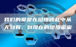 我們的愛是在珍惜彼此中從無(wú)到有，到現(xiàn)在的甜甜蜜蜜
