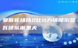曼聯(lián)客場以2比0力擒摩爾多瓦球隊謝里夫