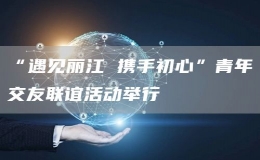“遇見麗江 攜手初心”青年交友聯(lián)誼活動舉行