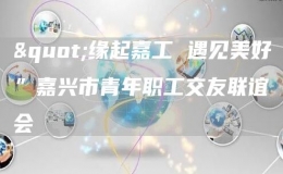 "緣起嘉工 遇見美好”嘉興市青年職工交友聯(lián)誼會