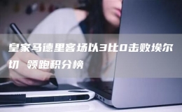 皇家馬德里客場(chǎng)以3比0擊敗埃爾切 領(lǐng)跑積分榜