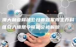 澳大利亞網(wǎng)球公開賽冠軍得主喬科維奇入境禁令可能會(huì)被解除