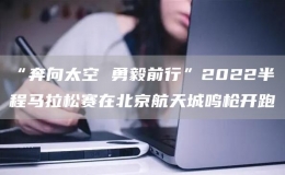 “奔向太空 勇毅前行”2022半程馬拉松賽在北京航天城鳴槍開(kāi)跑