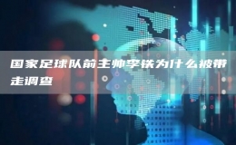 國(guó)家足球隊(duì)前主帥李鐵為什么被帶走調(diào)查