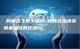?阿根廷飛抵卡塔爾 梅西在當(dāng)?shù)孬@得英雄式的歡迎