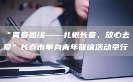 “青春團(tuán)緣——扎根長(zhǎng)春、放心去愛”長(zhǎng)春市單身青年聯(lián)誼活動(dòng)舉行