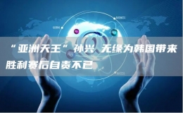 “亞洲天王”孫興慜無(wú)緣為韓國(guó)帶來(lái)勝利賽后自責(zé)不已