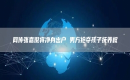 網(wǎng)傳張嘉倪將凈身出戶(hù) 男方搶奪孩子撫養(yǎng)權(quán)