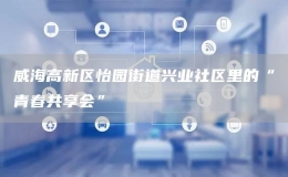 威海高新區(qū)怡園街道興業(yè)社區(qū)里的“青春共享會(huì)”