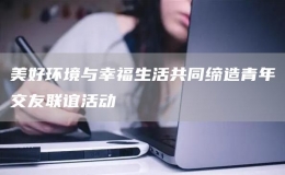 美好環(huán)境與幸福生活共同締造青年交友聯(lián)誼活動(dòng)