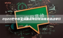 2022巴中市文旅重點項目現(xiàn)場推進活動舉行
