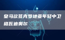 皇馬欲簽克羅地亞年輕中衛(wèi)格瓦迪奧爾