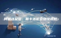 阿根廷足總：斯卡洛尼會(huì)繼續(xù)執(zhí)教