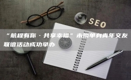 “航程有你·共享幸福”未婚單身青年交友聯(lián)誼活動成功舉辦