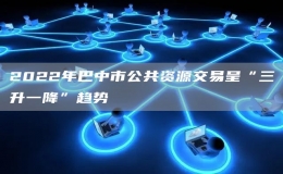 2022年巴中市公共資源交易呈“三升一降”趨勢