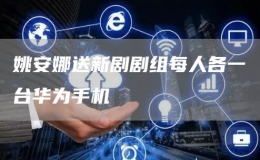 姚安娜送新劇劇組每人各一臺(tái)華為手機(jī)