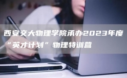 西安交大物理學(xué)院承辦2023年度“英才計劃”物理特訓(xùn)營