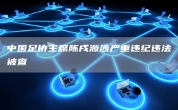  中國(guó)足協(xié)主席陳戌源涉嚴(yán)重違紀(jì)違法被查