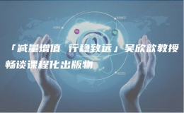 「減量增值 行穩(wěn)致遠」吳欣歆教授暢談?wù)n程化出版物