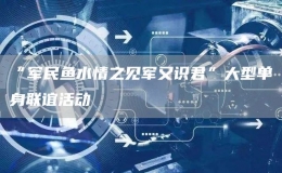 “軍民魚水情之見(jiàn)軍又識(shí)君”大型單身聯(lián)誼活動(dòng)