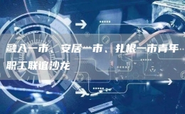 融入一市、安居一市、扎根一市青年職工聯(lián)誼沙龍