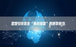 思想引領激發(fā)“青創(chuàng)報國”的使命擔當