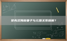 貝克漢姆和妻子與兒媳關(guān)系和解？