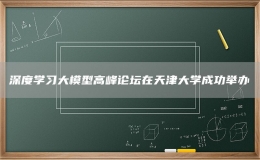 深度學(xué)習(xí)大模型高峰論壇在天津大學(xué)成功舉辦