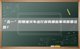 “五一”假期坐火車出行前有哪些事項(xiàng)需要注意？