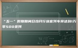 “五一”假期期間日均開行旅客列車將達到1萬零500余列