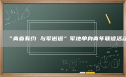“青春有約 與軍邂逅”軍地單身青年聯(lián)誼活動(dòng)
