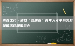 青春之約·遇見“藍(lán)朋友”青年人才單身交友聯(lián)誼活動(dòng)甜蜜舉辦
