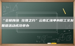 “會聚良緣 玫瑰之約”云南匯緣單身職工交友聯(lián)誼活動成功舉辦
