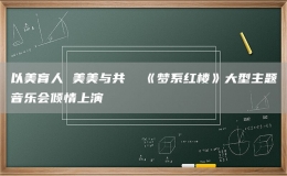 以美育人 美美與共  《夢系紅樓》大型主題音樂會(huì)傾情上演