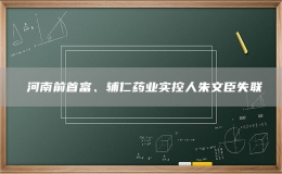 ?河南前首富、輔仁藥業(yè)實控人朱文臣失聯(lián)