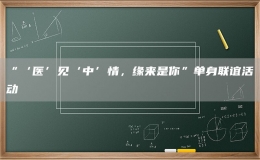 “‘醫(yī)’見(jiàn)‘中’情，緣來(lái)是你”單身聯(lián)誼活動(dòng)