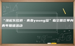 “緣起東虹橋·青春young溢”臨空園區(qū)單身青年聯(lián)誼活動
