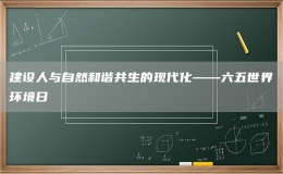 建設人與自然和諧共生的現(xiàn)代化——六五世界環(huán)境日